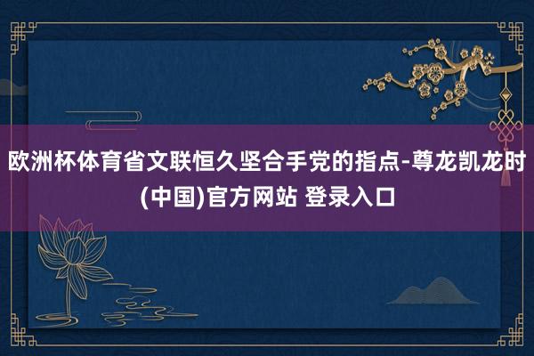 欧洲杯体育省文联恒久坚合手党的指点-尊龙凯龙时(中国)官方网站 登录入口