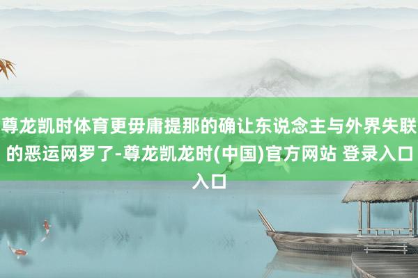 尊龙凯时体育更毋庸提那的确让东说念主与外界失联的恶运网罗了-尊龙凯龙时(中国)官方网站 登录入口