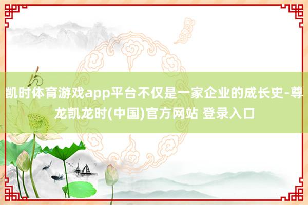 凯时体育游戏app平台不仅是一家企业的成长史-尊龙凯龙时(中国)官方网站 登录入口