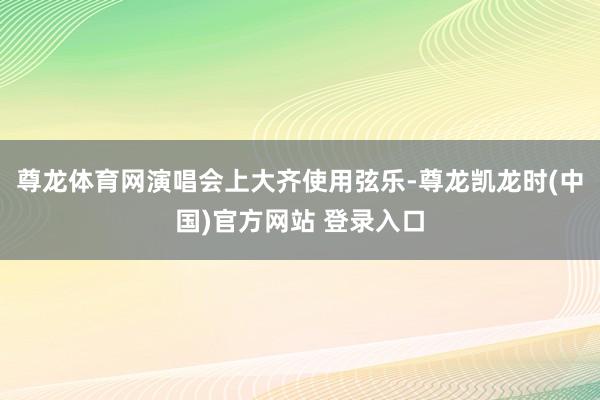 尊龙体育网演唱会上大齐使用弦乐-尊龙凯龙时(中国)官方网站 登录入口