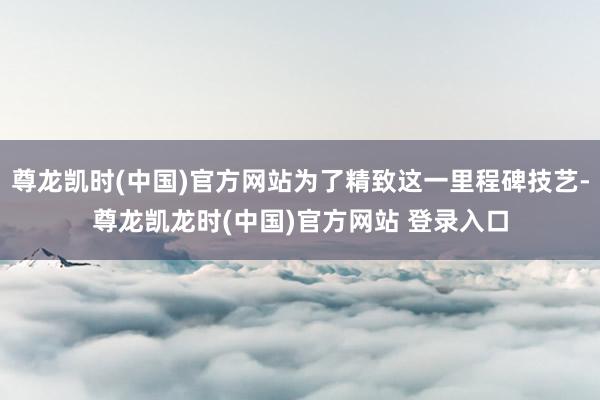 尊龙凯时(中国)官方网站为了精致这一里程碑技艺-尊龙凯龙时(中国)官方网站 登录入口