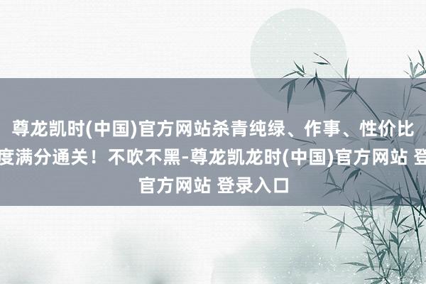 尊龙凯时(中国)官方网站杀青纯绿、作事、性价比三大维度满分通关！不吹不黑-尊龙凯龙时(中国)官方网站 登录入口