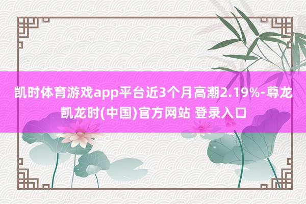 凯时体育游戏app平台近3个月高潮2.19%-尊龙凯龙时(中国)官方网站 登录入口