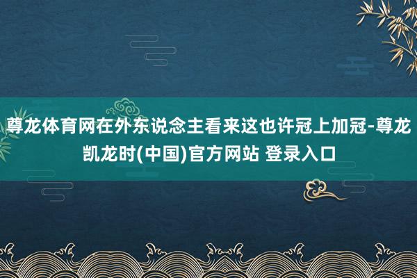 尊龙体育网在外东说念主看来这也许冠上加冠-尊龙凯龙时(中国)官方网站 登录入口