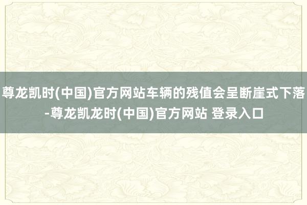 尊龙凯时(中国)官方网站车辆的残值会呈断崖式下落-尊龙凯龙时(中国)官方网站 登录入口