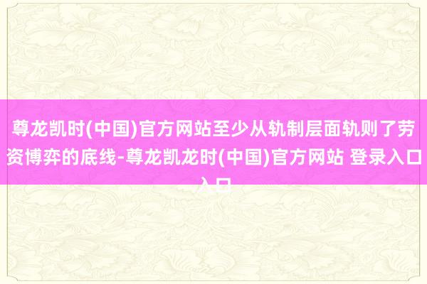 尊龙凯时(中国)官方网站至少从轨制层面轨则了劳资博弈的底线-尊龙凯龙时(中国)官方网站 登录入口