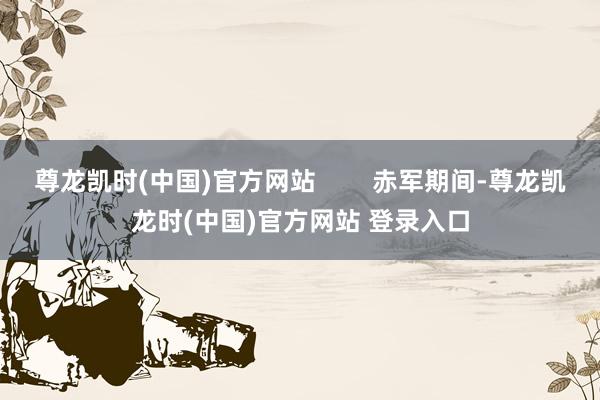 尊龙凯时(中国)官方网站 赤军期间-尊龙凯龙时(中国)官方网站 登录入口