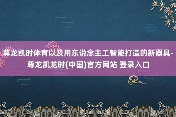 尊龙凯时体育以及用东说念主工智能打造的新器具-尊龙凯龙时(中国)官方网站 登录入口