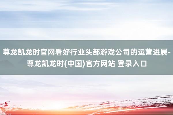 尊龙凯龙时官网看好行业头部游戏公司的运营进展-尊龙凯龙时(中国)官方网站 登录入口