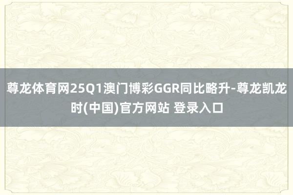 尊龙体育网25Q1澳门博彩GGR同比略升-尊龙凯龙时(中国)官方网站 登录入口