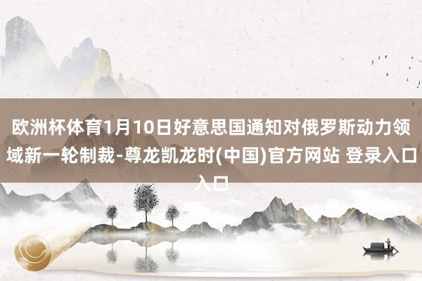 欧洲杯体育1月10日好意思国通知对俄罗斯动力领域新一轮制裁-尊龙凯龙时(中国)官方网站 登录入口