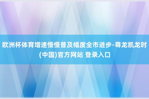 欧洲杯体育增速慢慢普及幅度全市进步-尊龙凯龙时(中国)官方网站 登录入口