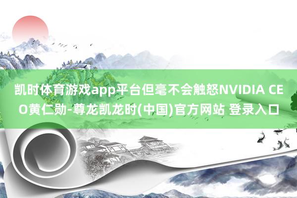 凯时体育游戏app平台但毫不会触怒NVIDIA CEO黄仁勋-尊龙凯龙时(中国)官方网站 登录入口
