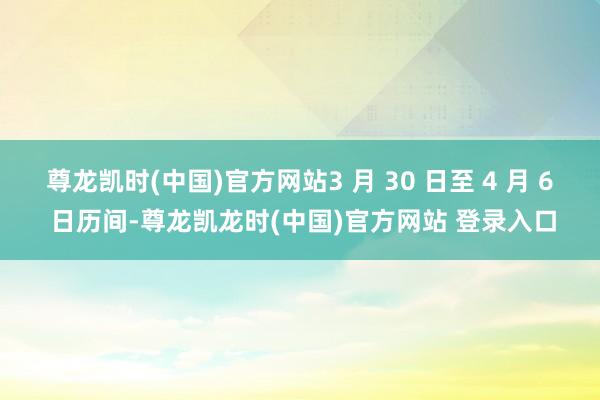 尊龙凯时(中国)官方网站3 月 30 日至 4 月 6 日历间-尊龙凯龙时(中国)官方网站 登录入口