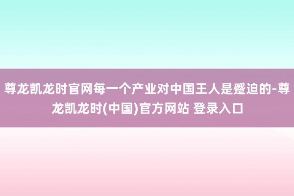 尊龙凯龙时官网每一个产业对中国王人是蹙迫的-尊龙凯龙时(中国)官方网站 登录入口