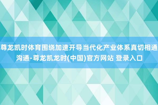 尊龙凯时体育围绕加速开导当代化产业体系真切相通沟通-尊龙凯龙时(中国)官方网站 登录入口