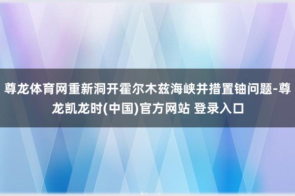 尊龙体育网重新洞开霍尔木兹海峡并措置铀问题-尊龙凯龙时(中国)官方网站 登录入口