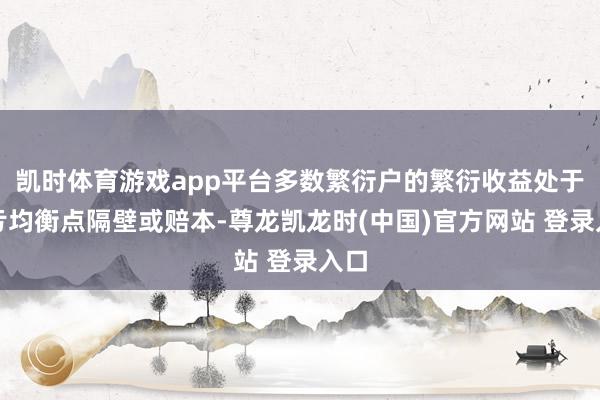 凯时体育游戏app平台多数繁衍户的繁衍收益处于盈亏均衡点隔壁或赔本-尊龙凯龙时(中国)官方网站 登录入口