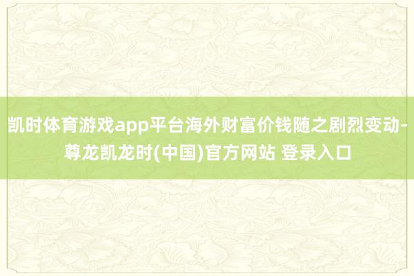 凯时体育游戏app平台海外财富价钱随之剧烈变动-尊龙凯龙时(中国)官方网站 登录入口
