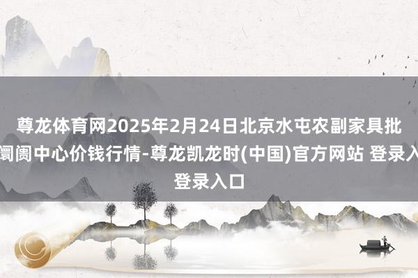 尊龙体育网2025年2月24日北京水屯农副家具批发阛阓中心价钱行情-尊龙凯龙时(中国)官方网站 登录入口