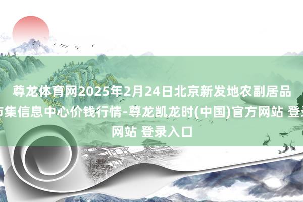 尊龙体育网2025年2月24日北京新发地农副居品批发市集信息中心价钱行情-尊龙凯龙时(中国)官方网站 登录入口