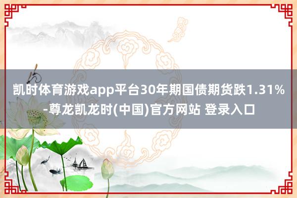 凯时体育游戏app平台30年期国债期货跌1.31%-尊龙凯龙时(中国)官方网站 登录入口