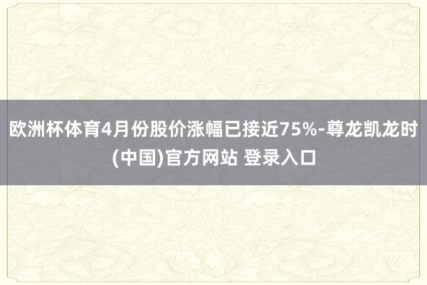 欧洲杯体育4月份股价涨幅已接近75%-尊龙凯龙时(中国)官方网站 登录入口