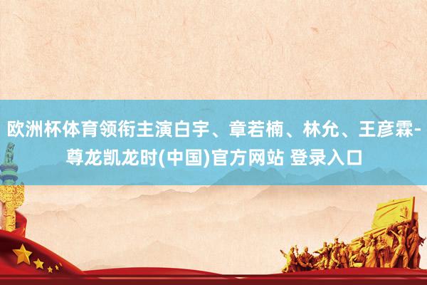 欧洲杯体育领衔主演白宇、章若楠、林允、王彦霖-尊龙凯龙时(中国)官方网站 登录入口