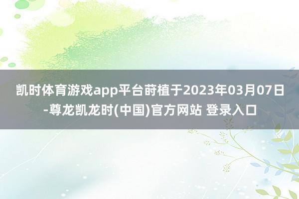 凯时体育游戏app平台莳植于2023年03月07日-尊龙凯龙时(中国)官方网站 登录入口
