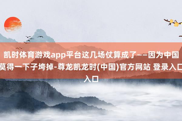 凯时体育游戏app平台这几场仗算成了——因为中国莫得一下子垮掉-尊龙凯龙时(中国)官方网站 登录入口