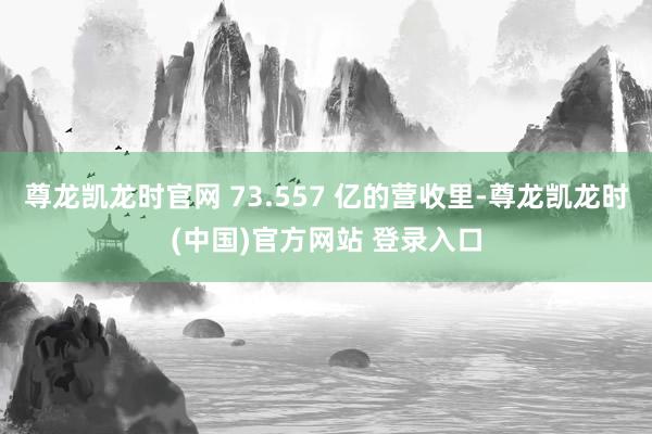 尊龙凯龙时官网 73.557 亿的营收里-尊龙凯龙时(中国)官方网站 登录入口