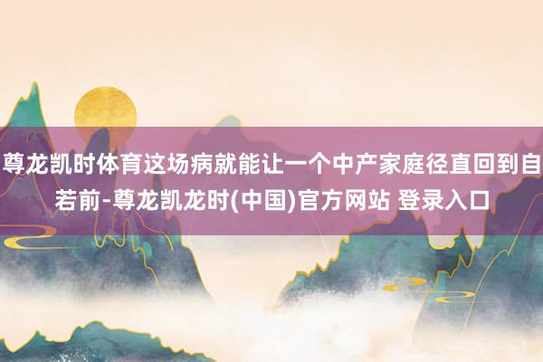 尊龙凯时体育这场病就能让一个中产家庭径直回到自若前-尊龙凯龙时(中国)官方网站 登录入口