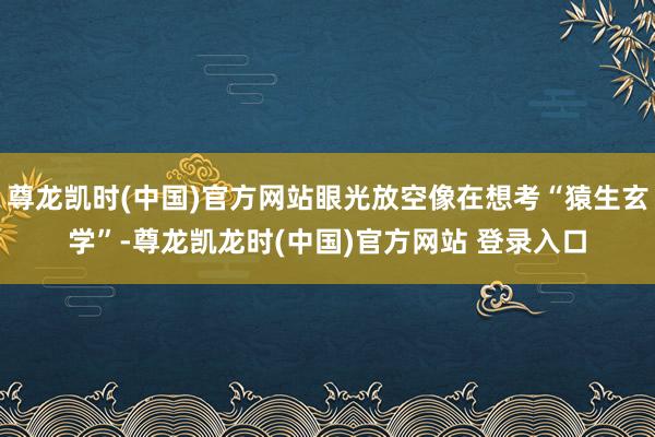 尊龙凯时(中国)官方网站眼光放空像在想考“猿生玄学”-尊龙凯龙时(中国)官方网站 登录入口