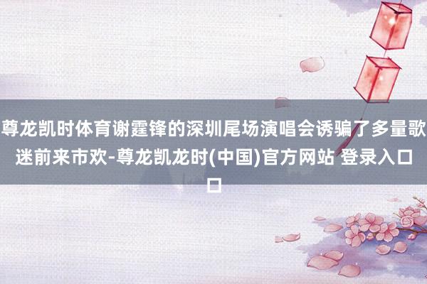 尊龙凯时体育谢霆锋的深圳尾场演唱会诱骗了多量歌迷前来市欢-尊龙凯龙时(中国)官方网站 登录入口