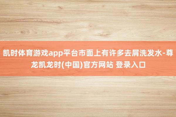 凯时体育游戏app平台市面上有许多去屑洗发水-尊龙凯龙时(中国)官方网站 登录入口