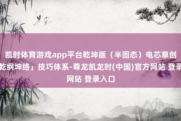 凯时体育游戏app平台乾坤版（半固态）电芯草创的「乾纲坤络」技巧体系-尊龙凯龙时(中国)官方网站 登录入口