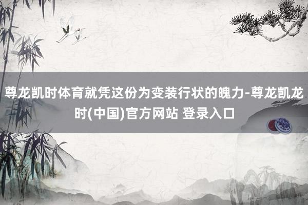 尊龙凯时体育就凭这份为变装行状的魄力-尊龙凯龙时(中国)官方网站 登录入口