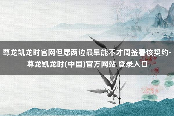 尊龙凯龙时官网但愿两边最早能不才周签署该契约-尊龙凯龙时(中国)官方网站 登录入口