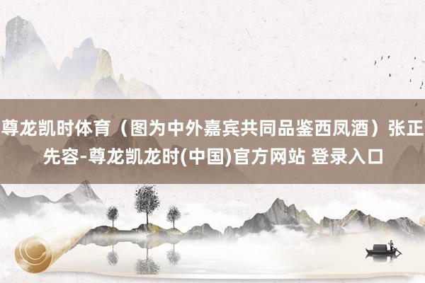 尊龙凯时体育（图为中外嘉宾共同品鉴西凤酒）张正先容-尊龙凯龙时(中国)官方网站 登录入口