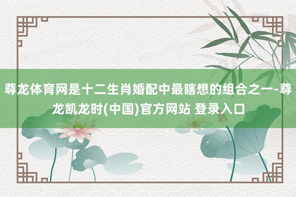 尊龙体育网是十二生肖婚配中最瞎想的组合之一-尊龙凯龙时(中国)官方网站 登录入口