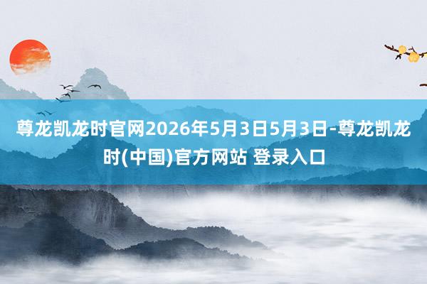 尊龙凯龙时官网2026年5月3日5月3日-尊龙凯龙时(中国)官方网站 登录入口