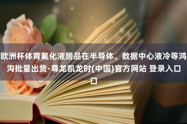 欧洲杯体育氟化液居品在半导体、数据中心液冷等鸿沟批量出货-尊龙凯龙时(中国)官方网站 登录入口