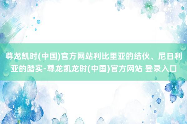 尊龙凯时(中国)官方网站利比里亚的结伙、尼日利亚的踏实-尊龙凯龙时(中国)官方网站 登录入口