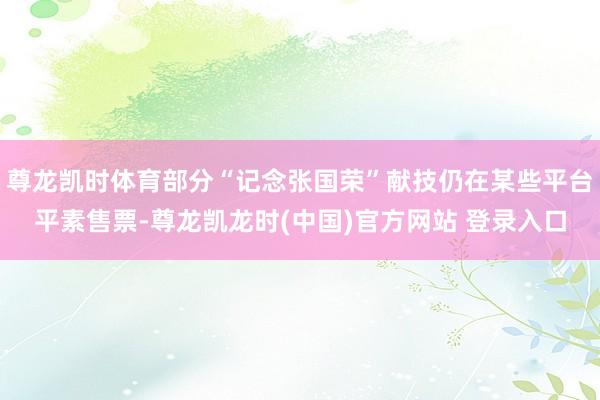 尊龙凯时体育部分“记念张国荣”献技仍在某些平台平素售票-尊龙凯龙时(中国)官方网站 登录入口