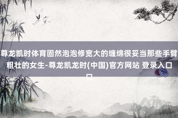尊龙凯时体育固然泡泡修宽大的缠绵很妥当那些手臂粗壮的女生-尊龙凯龙时(中国)官方网站 登录入口