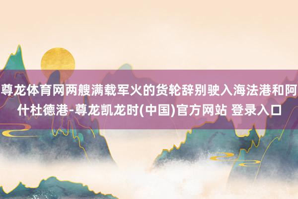 尊龙体育网两艘满载军火的货轮辞别驶入海法港和阿什杜德港-尊龙凯龙时(中国)官方网站 登录入口