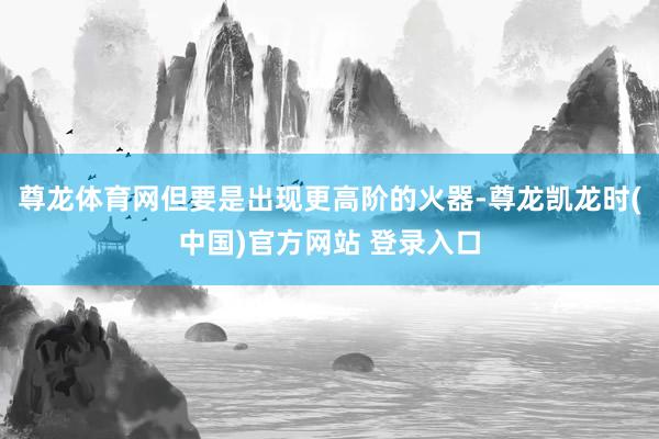 尊龙体育网但要是出现更高阶的火器-尊龙凯龙时(中国)官方网站 登录入口