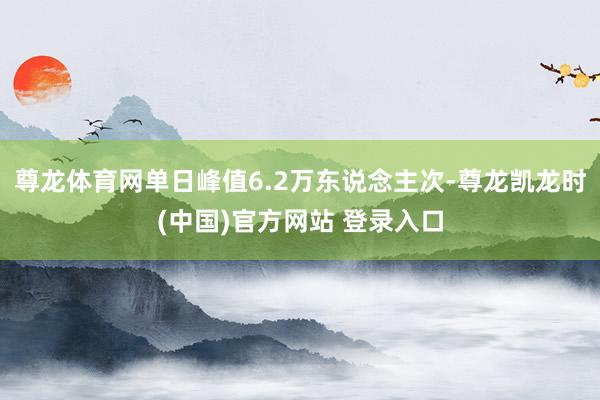 尊龙体育网单日峰值6.2万东说念主次-尊龙凯龙时(中国)官方网站 登录入口
