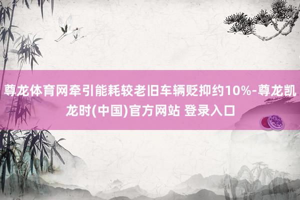 尊龙体育网牵引能耗较老旧车辆贬抑约10%-尊龙凯龙时(中国)官方网站 登录入口