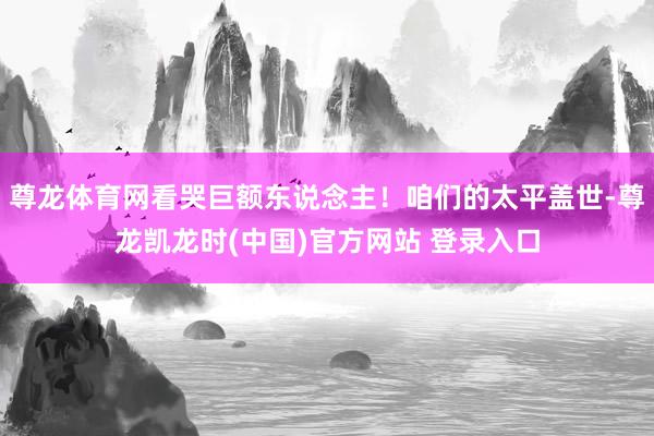 尊龙体育网看哭巨额东说念主！咱们的太平盖世-尊龙凯龙时(中国)官方网站 登录入口